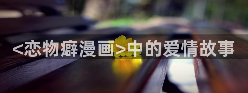 免费观看虫虫漫画：<恋物癖漫画>中的爱情故事
